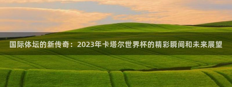 超凡国际网页版登录入口：国际体坛的新传奇：2023年卡塔尔世界杯的精彩瞬间和未来展望