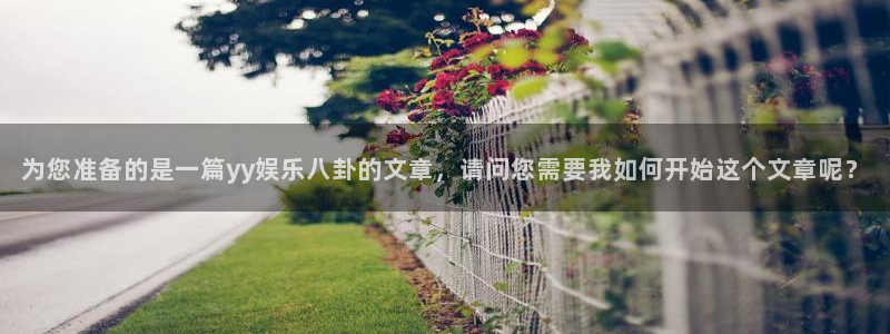 超凡国际下载app：为您准备的是一篇yy娱乐八卦的文章，请问您需要我如何开始这个文章呢？